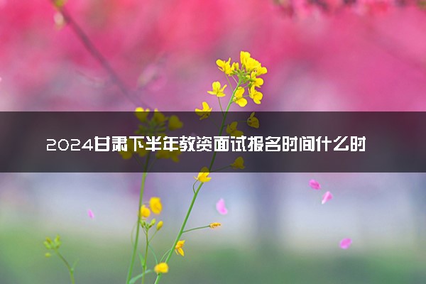 2024甘肃下半年教资面试报名时间什么时候 哪天截止
