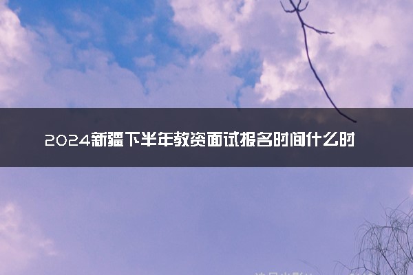 2024新疆下半年教资面试报名时间什么时候 哪天截止
