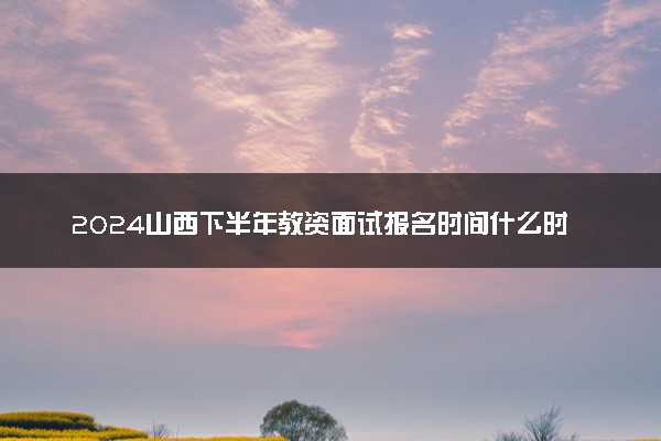 2024山西下半年教资面试报名时间什么时候 哪天截止
