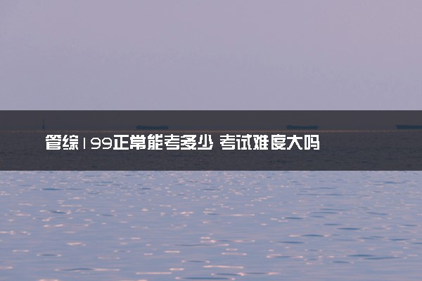 管综199正常能考多少 考试难度大吗