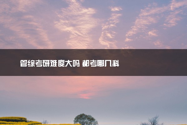 管综考研难度大吗 都考哪几科