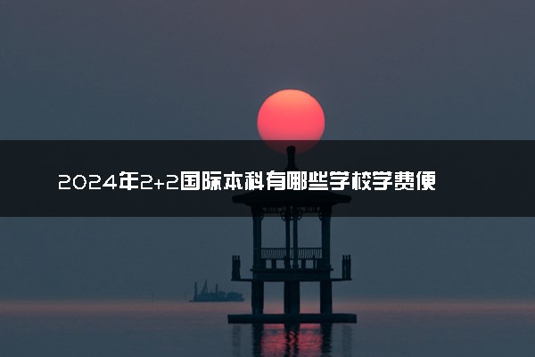2024年2+2国际本科有哪些学校学费便宜 国家认可的