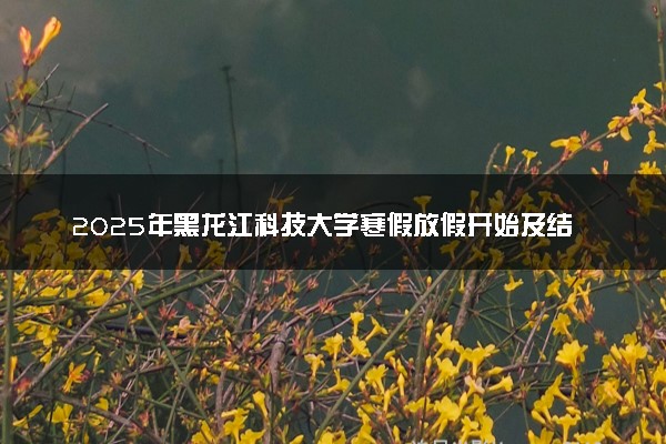 2025年黑龙江科技大学寒假放假开始及结束时间 几号开学