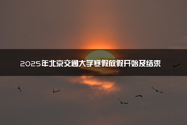 2025年北京交通大学寒假放假开始及结束时间 几号开学