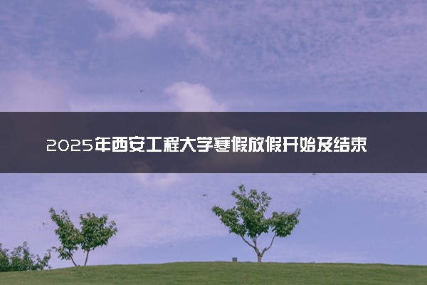 2025年西安工程大学寒假放假开始及结束时间 几号开学