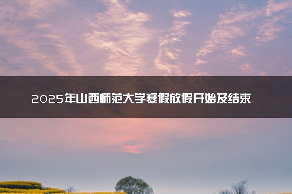 2025年山西师范大学寒假放假开始及结束时间 几号开学
