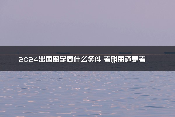 2024出国留学要什么条件 考雅思还是考托福