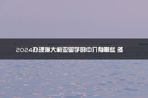 2024办理澳大利亚留学的中介有哪些 多少钱