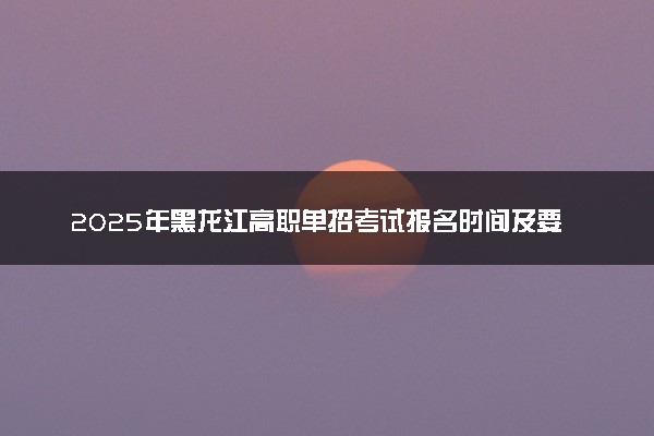 2025年黑龙江高职单招考试报名时间及要求 怎么报名