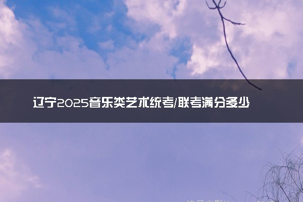 辽宁2025音乐类艺术统考/联考满分多少 各科分值是多少