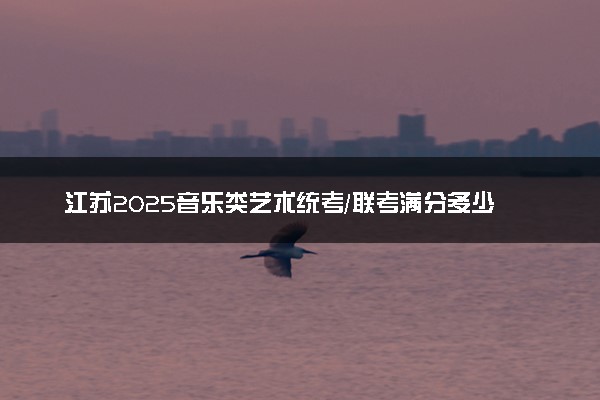 江苏2025音乐类艺术统考/联考满分多少 各科分值是多少
