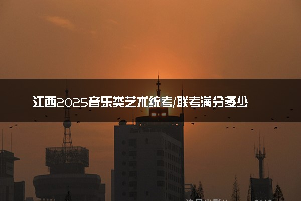 江西2025音乐类艺术统考/联考满分多少 各科分值是多少