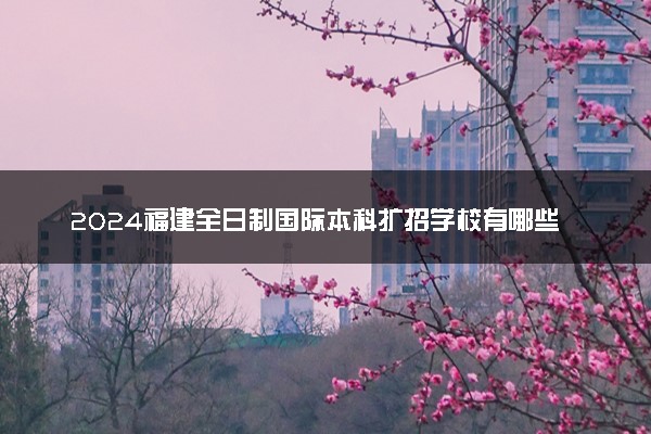 2024福建全日制国际本科扩招学校有哪些 值得去读吗
