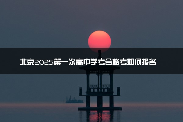 北京2025第一次高中学考合格考如何报名 详细报考流程