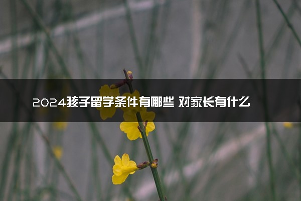 2024孩子留学条件有哪些 对家长有什么要求