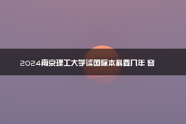 2024南京理工大学读国际本科要几年 容易毕业吗