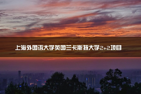 上海外国语大学英国兰卡斯特大学2+2项目评价 靠谱吗