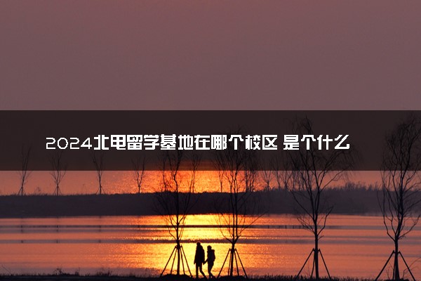 2024北电留学基地在哪个校区 是个什么情况