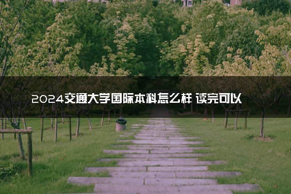 2024交通大学国际本科怎么样 读完可以干什么
