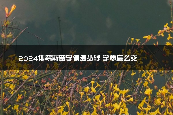 2024俄罗斯留学得多少钱 学费怎么交