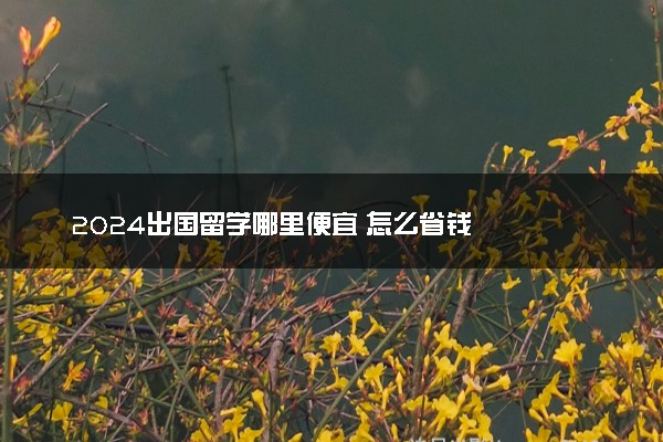 2024出国留学哪里便宜 怎么省钱