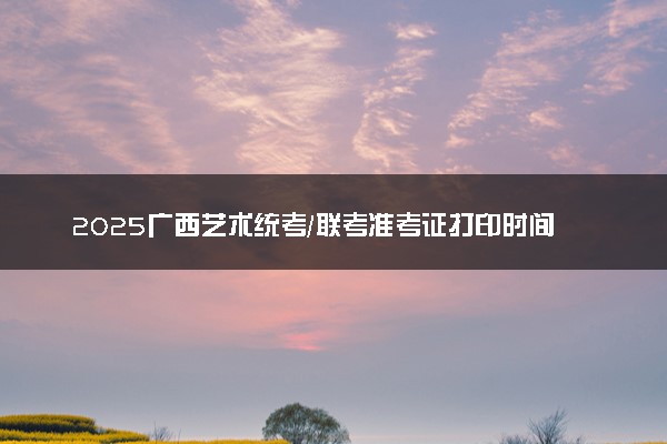 2025广西艺术统考/联考准考证打印时间什么时间 哪天截止