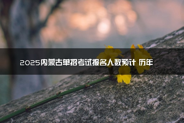2025内蒙古单招考试报名人数预计 历年报考人数汇总