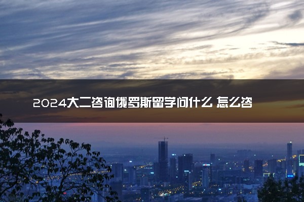 2024大二咨询俄罗斯留学问什么 怎么咨询