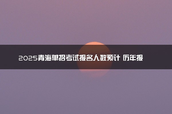 2025青海单招考试报名人数预计 历年报考人数汇总