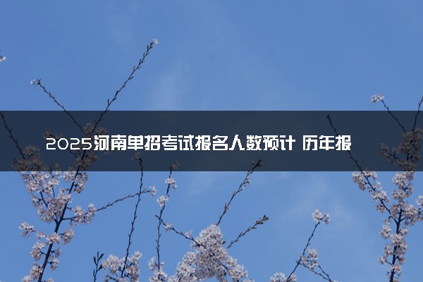 2025河南单招考试报名人数预计 历年报考人数汇总