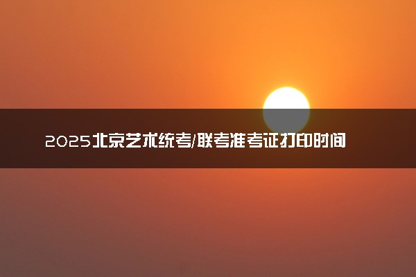 2025北京艺术统考/联考准考证打印时间什么时间 哪天截止