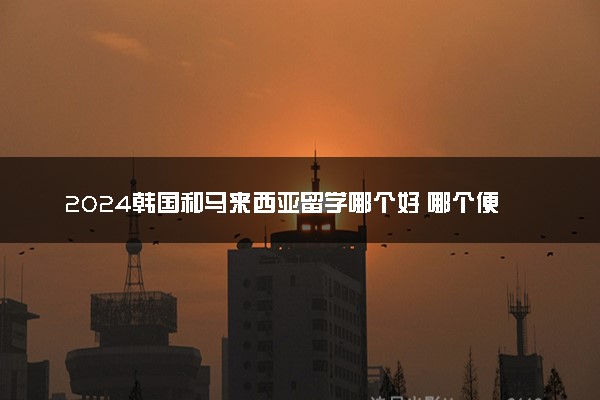 2024韩国和马来西亚留学哪个好 哪个便宜