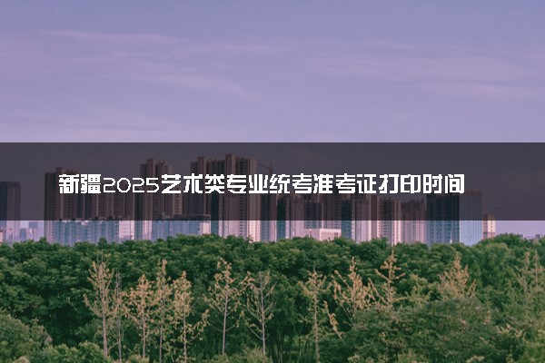 新疆2025艺术类专业统考准考证打印时间 几号打印