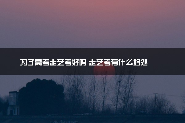 为了高考走艺考好吗 走艺考有什么好处