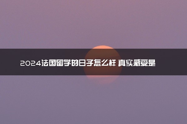 2024法国留学的日子怎么样 真实感受是什么