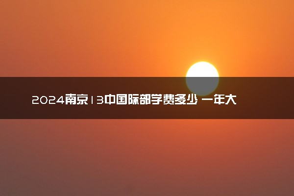2024南京13中国际部学费多少 一年大概要花多少钱