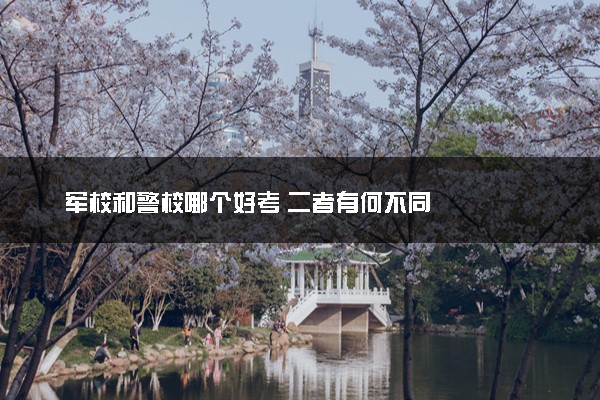 军校和警校哪个好考 二者有何不同