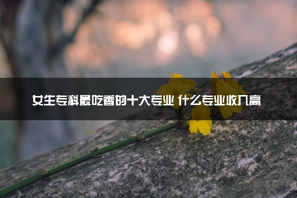 女生专科最吃香的十大专业 什么专业收入高