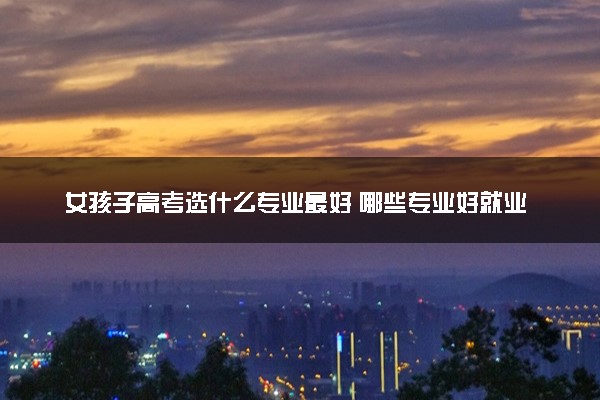 女孩子高考选什么专业最好 哪些专业好就业
