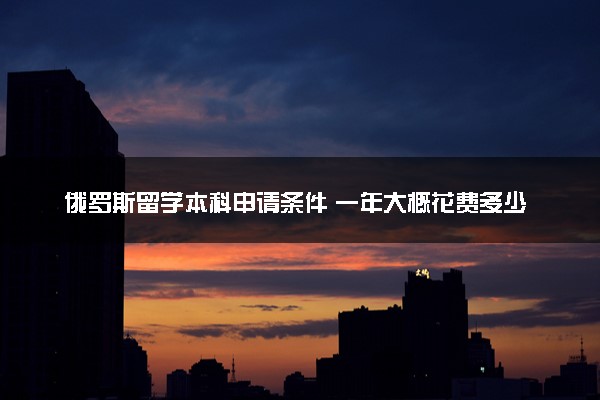 俄罗斯留学本科申请条件 一年大概花费多少