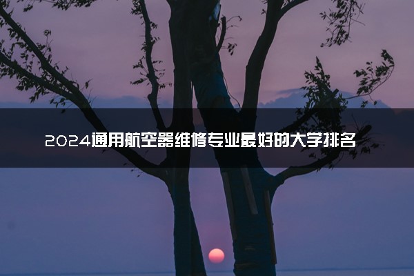 2024通用航空器维修专业最好的大学排名 哪所院校好