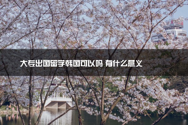大专出国留学韩国可以吗 有什么意义