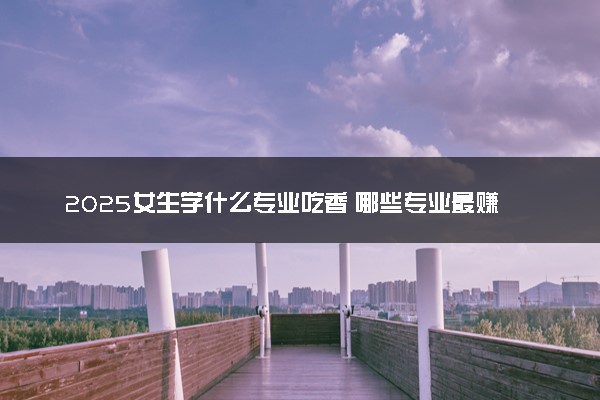 2025女生学什么专业吃香 哪些专业最赚钱
