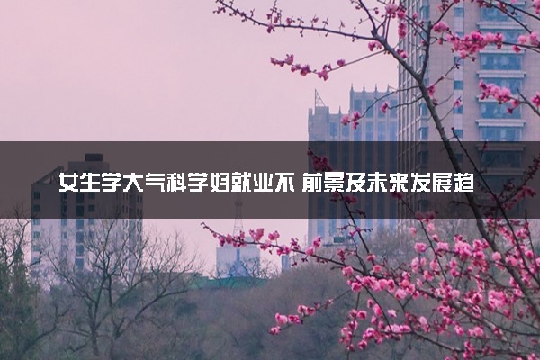 女生学大气科学好就业不 前景及未来发展趋势分析