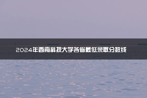 2024年西南科技大学各省最低录取分数线