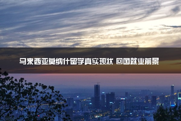 马来西亚莫纳什留学真实现状 回国就业前景怎么样