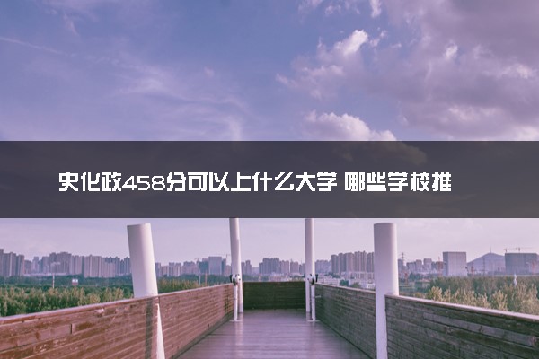 史化政458分可以上什么大学 哪些学校推荐报考