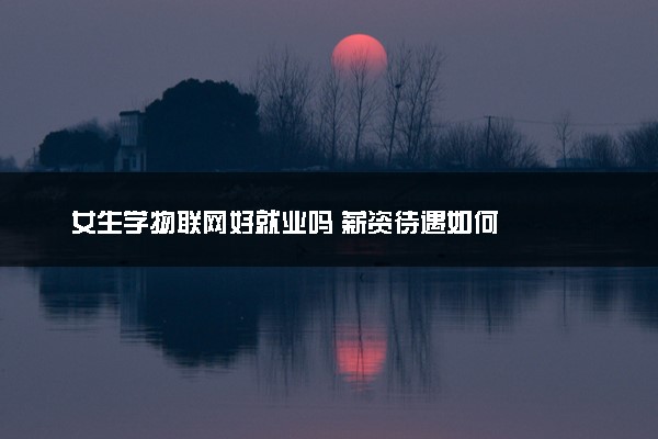 女生学物联网好就业吗 薪资待遇如何