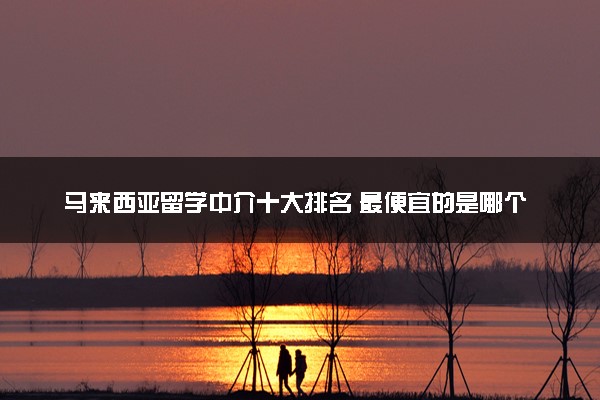 马来西亚留学中介十大排名 最便宜的是哪个