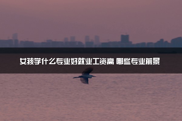 女孩学什么专业好就业工资高 哪些专业前景好